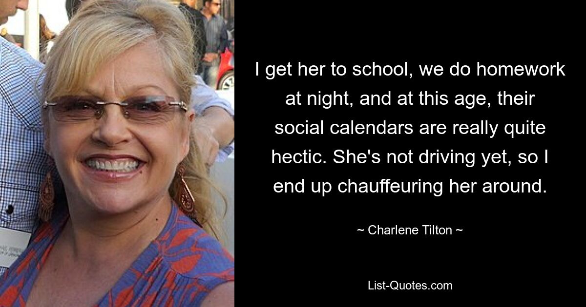 I get her to school, we do homework at night, and at this age, their social calendars are really quite hectic. She's not driving yet, so I end up chauffeuring her around. — © Charlene Tilton