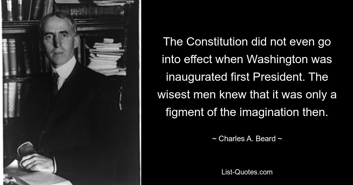 The Constitution did not even go into effect when Washington was inaugurated first President. The wisest men knew that it was only a figment of the imagination then. — © Charles A. Beard