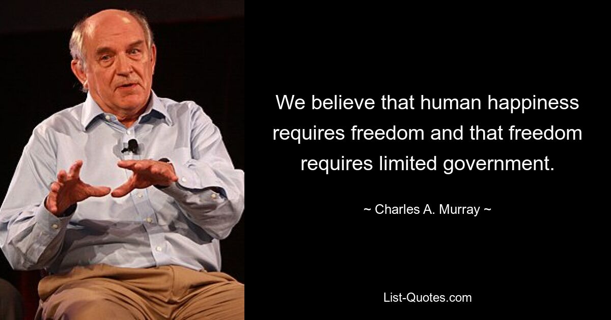 We believe that human happiness requires freedom and that freedom requires limited government. — © Charles A. Murray