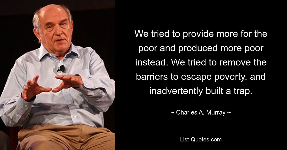 We tried to provide more for the poor and produced more poor instead. We tried to remove the barriers to escape poverty, and inadvertently built a trap. — © Charles A. Murray