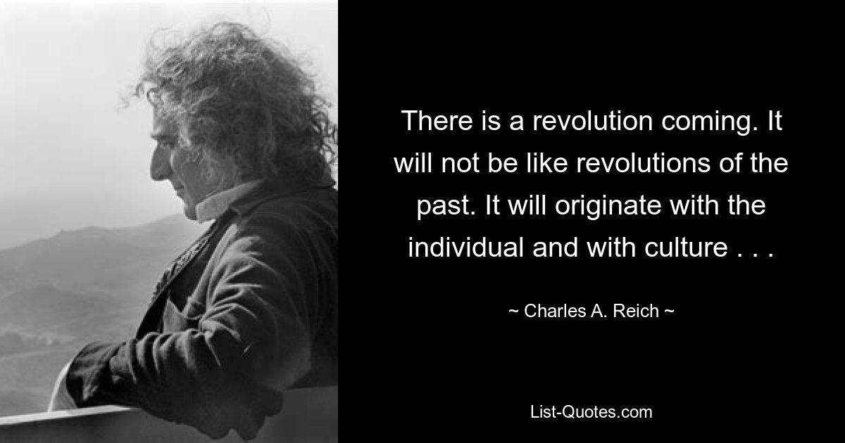 There is a revolution coming. It will not be like revolutions of the past. It will originate with the individual and with culture . . . — © Charles A. Reich