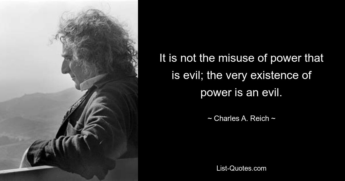 It is not the misuse of power that is evil; the very existence of power is an evil. — © Charles A. Reich