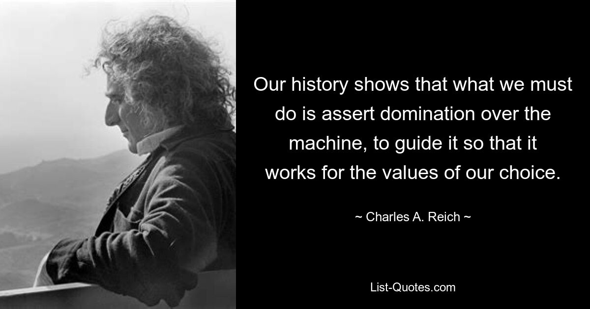 Our history shows that what we must do is assert domination over the machine, to guide it so that it works for the values of our choice. — © Charles A. Reich