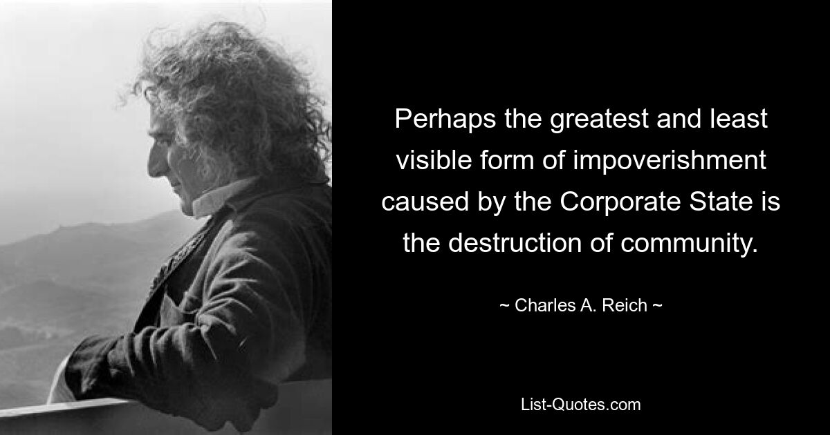 Perhaps the greatest and least visible form of impoverishment caused by the Corporate State is the destruction of community. — © Charles A. Reich