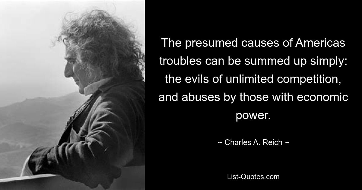 The presumed causes of Americas troubles can be summed up simply: the evils of unlimited competition, and abuses by those with economic power. — © Charles A. Reich