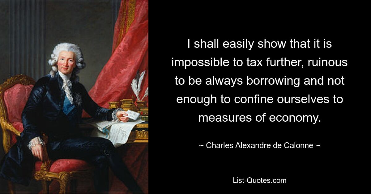 I shall easily show that it is impossible to tax further, ruinous to be always borrowing and not enough to confine ourselves to measures of economy. — © Charles Alexandre de Calonne