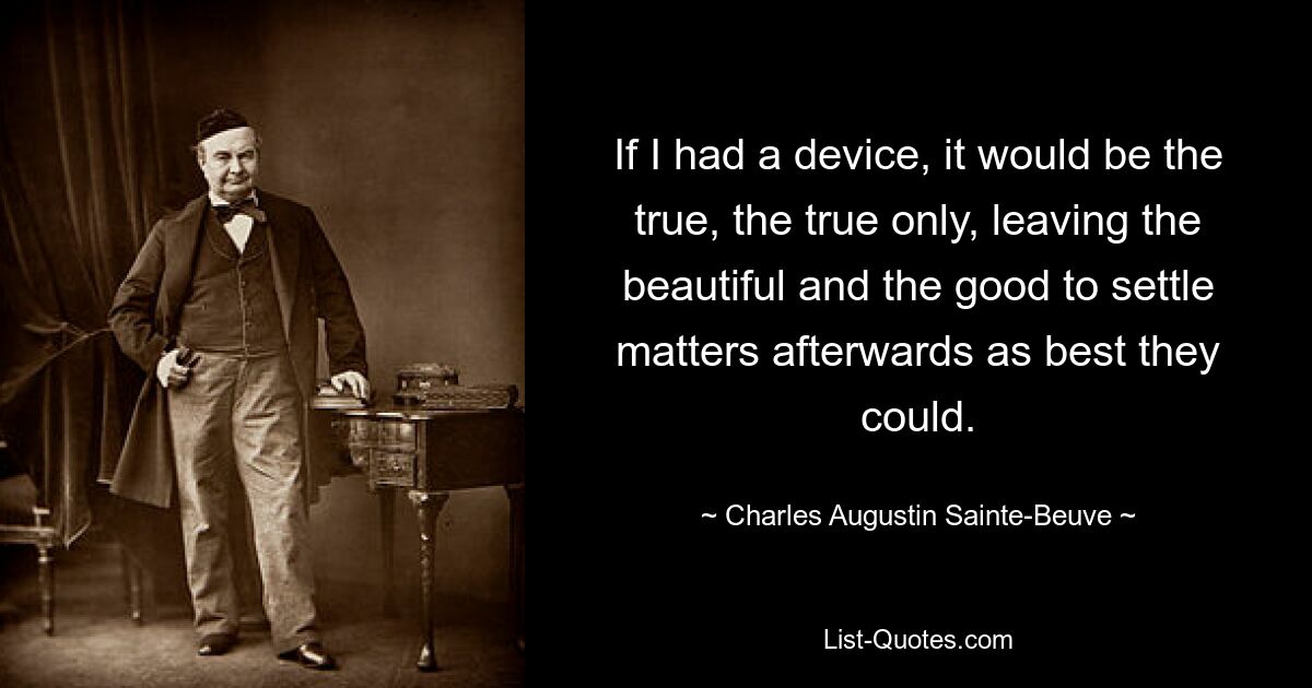 If I had a device, it would be the true, the true only, leaving the beautiful and the good to settle matters afterwards as best they could. — © Charles Augustin Sainte-Beuve