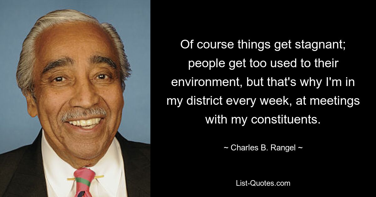 Of course things get stagnant; people get too used to their environment, but that's why I'm in my district every week, at meetings with my constituents. — © Charles B. Rangel