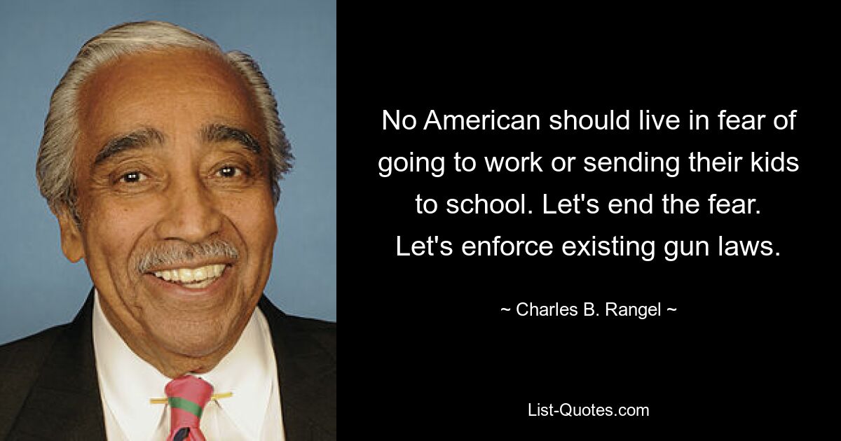 No American should live in fear of going to work or sending their kids to school. Let's end the fear. Let's enforce existing gun laws. — © Charles B. Rangel