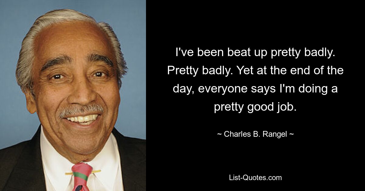 I've been beat up pretty badly. Pretty badly. Yet at the end of the day, everyone says I'm doing a pretty good job. — © Charles B. Rangel