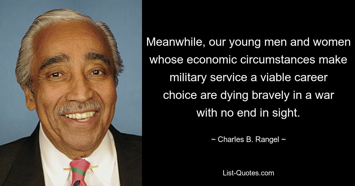 Meanwhile, our young men and women whose economic circumstances make military service a viable career choice are dying bravely in a war with no end in sight. — © Charles B. Rangel