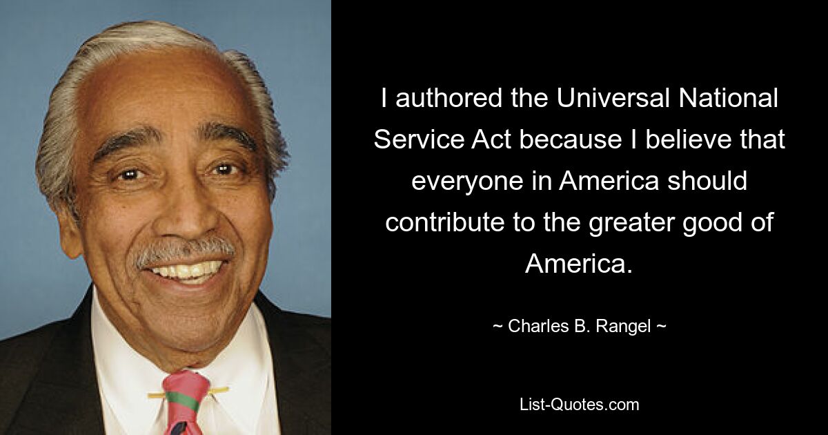 I authored the Universal National Service Act because I believe that everyone in America should contribute to the greater good of America. — © Charles B. Rangel