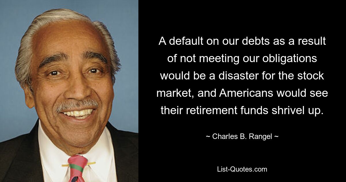 A default on our debts as a result of not meeting our obligations would be a disaster for the stock market, and Americans would see their retirement funds shrivel up. — © Charles B. Rangel