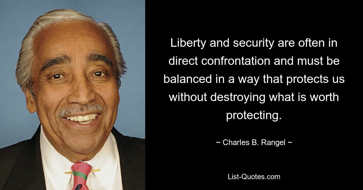 Liberty and security are often in direct confrontation and must be balanced in a way that protects us without destroying what is worth protecting. — © Charles B. Rangel