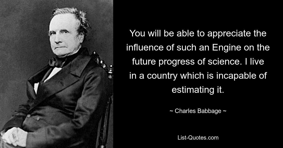 You will be able to appreciate the influence of such an Engine on the future progress of science. I live in a country which is incapable of estimating it. — © Charles Babbage