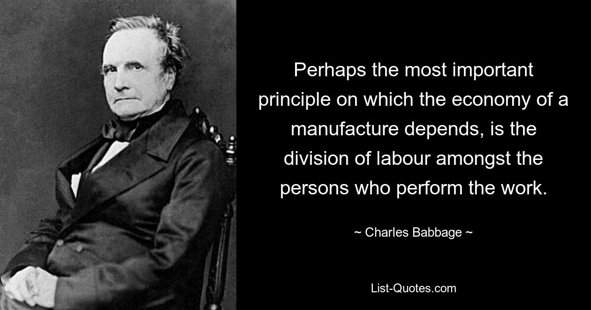 Perhaps the most important principle on which the economy of a manufacture depends, is the division of labour amongst the persons who perform the work. — © Charles Babbage