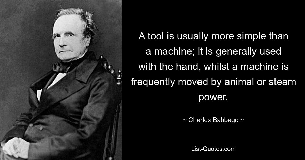 A tool is usually more simple than a machine; it is generally used with the hand, whilst a machine is frequently moved by animal or steam power. — © Charles Babbage