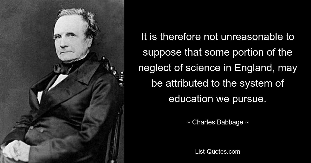 It is therefore not unreasonable to suppose that some portion of the neglect of science in England, may be attributed to the system of education we pursue. — © Charles Babbage