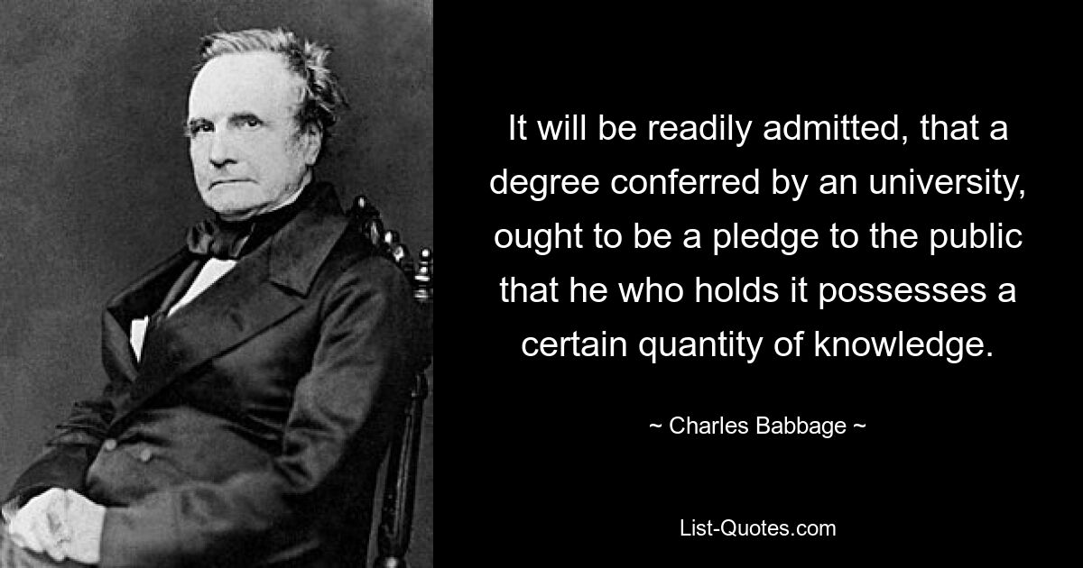 It will be readily admitted, that a degree conferred by an university, ought to be a pledge to the public that he who holds it possesses a certain quantity of knowledge. — © Charles Babbage