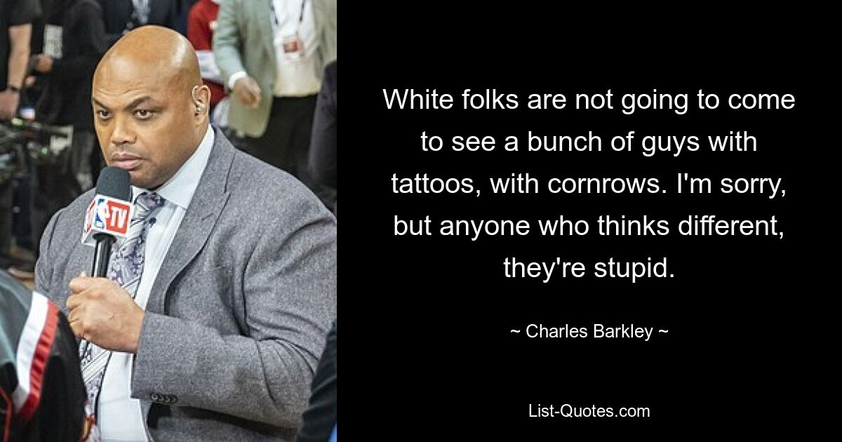 White folks are not going to come to see a bunch of guys with tattoos, with cornrows. I'm sorry, but anyone who thinks different, they're stupid. — © Charles Barkley