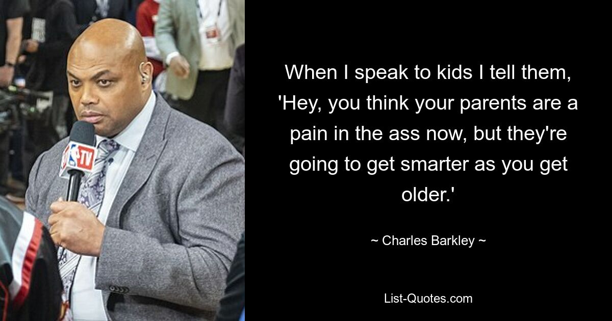 When I speak to kids I tell them, 'Hey, you think your parents are a pain in the ass now, but they're going to get smarter as you get older.' — © Charles Barkley