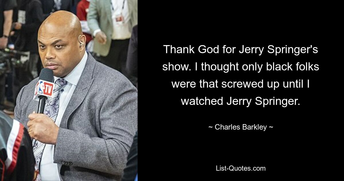 Thank God for Jerry Springer's show. I thought only black folks were that screwed up until I watched Jerry Springer. — © Charles Barkley