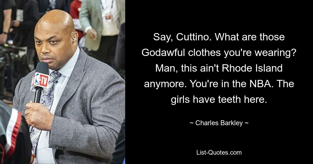 Say, Cuttino. What are those Godawful clothes you're wearing? Man, this ain't Rhode Island anymore. You're in the NBA. The girls have teeth here. — © Charles Barkley