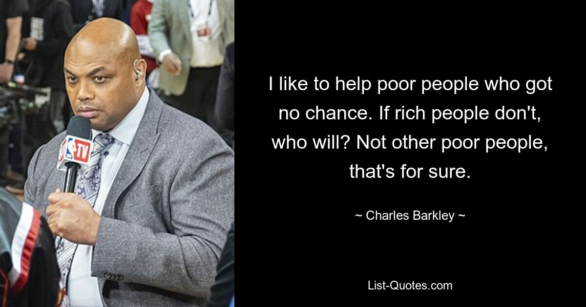 I like to help poor people who got no chance. If rich people don't, who will? Not other poor people, that's for sure. — © Charles Barkley