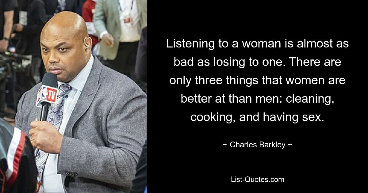 Listening to a woman is almost as bad as losing to one. There are only three things that women are better at than men: cleaning, cooking, and having sex. — © Charles Barkley