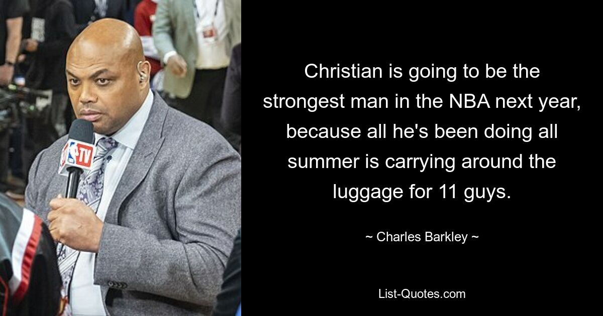 Christian is going to be the strongest man in the NBA next year, because all he's been doing all summer is carrying around the luggage for 11 guys. — © Charles Barkley