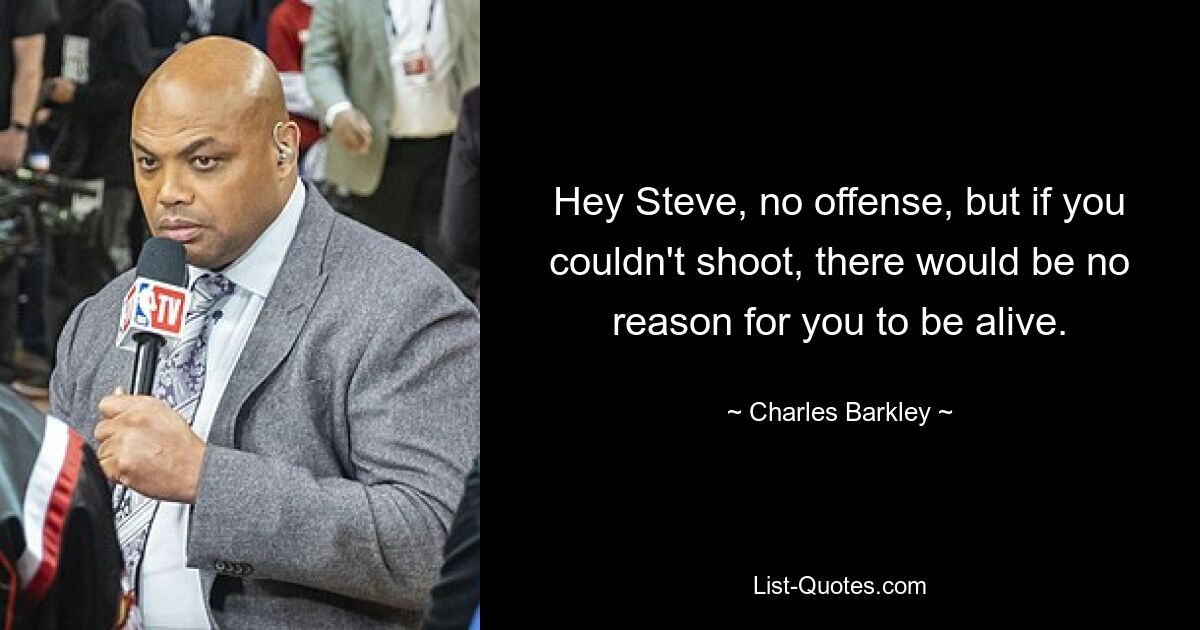 Hey Steve, no offense, but if you couldn't shoot, there would be no reason for you to be alive. — © Charles Barkley