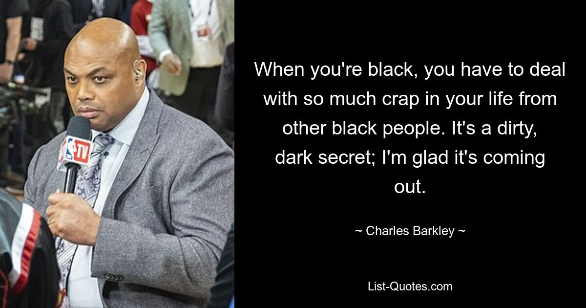 When you're black, you have to deal with so much crap in your life from other black people. It's a dirty, dark secret; I'm glad it's coming out. — © Charles Barkley