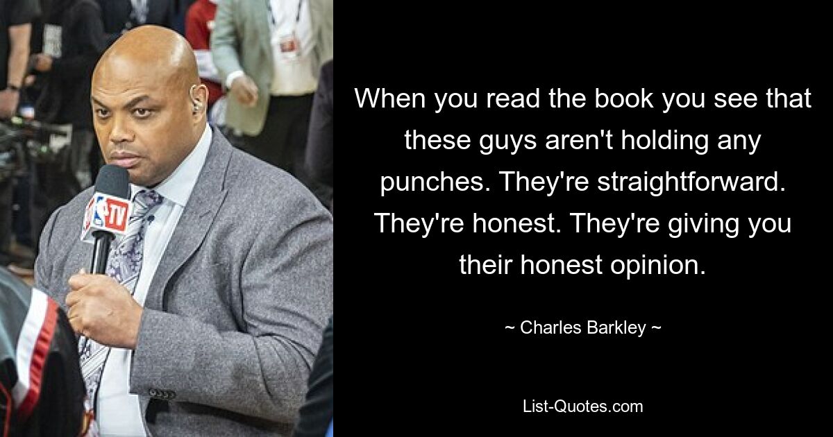 When you read the book you see that these guys aren't holding any punches. They're straightforward. They're honest. They're giving you their honest opinion. — © Charles Barkley