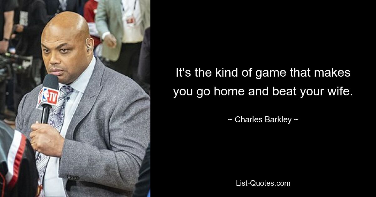 It's the kind of game that makes you go home and beat your wife. — © Charles Barkley