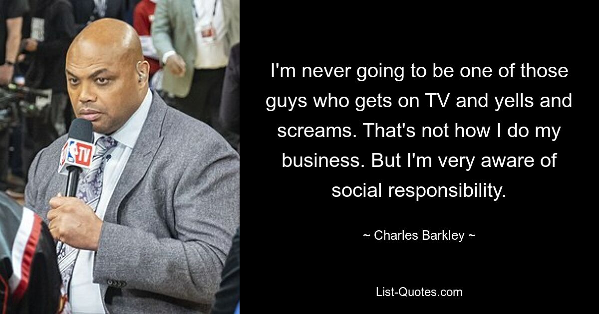 I'm never going to be one of those guys who gets on TV and yells and screams. That's not how I do my business. But I'm very aware of social responsibility. — © Charles Barkley