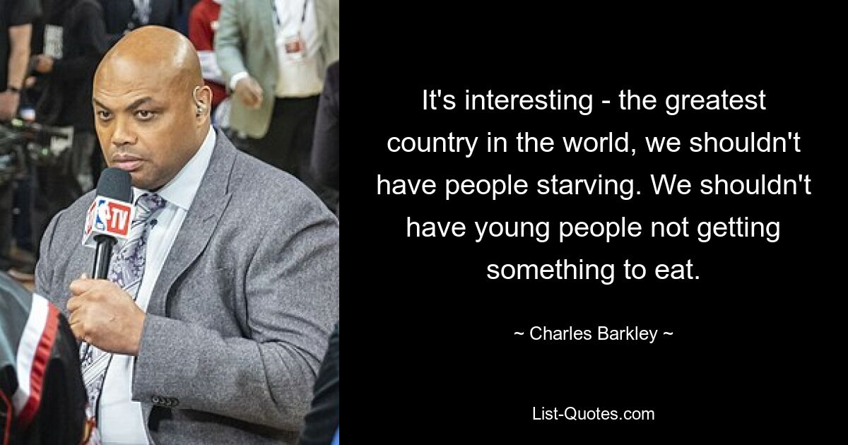 It's interesting - the greatest country in the world, we shouldn't have people starving. We shouldn't have young people not getting something to eat. — © Charles Barkley