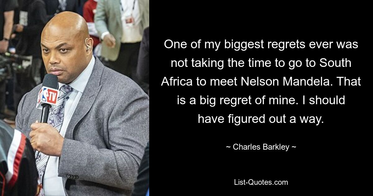 One of my biggest regrets ever was not taking the time to go to South Africa to meet Nelson Mandela. That is a big regret of mine. I should have figured out a way. — © Charles Barkley