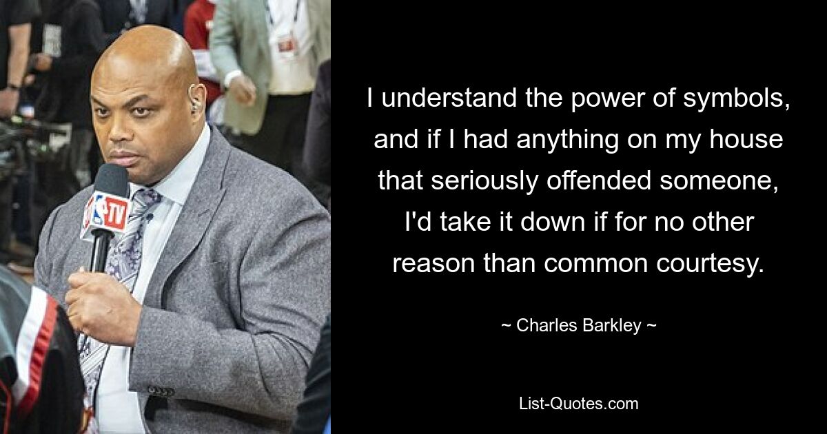 I understand the power of symbols, and if I had anything on my house that seriously offended someone, I'd take it down if for no other reason than common courtesy. — © Charles Barkley