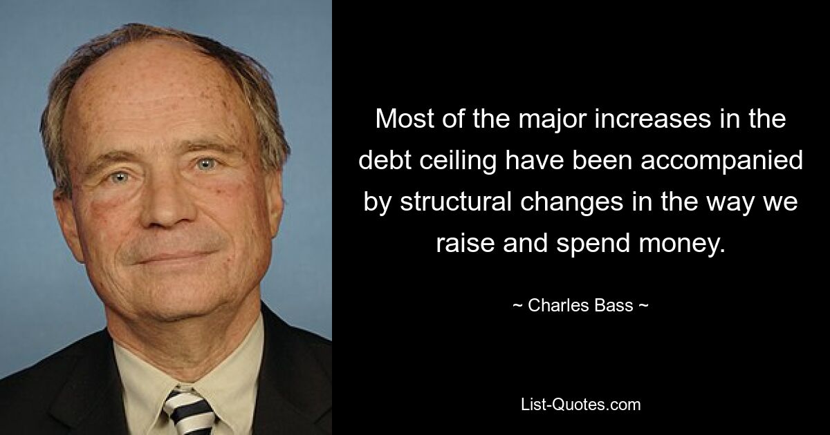 Most of the major increases in the debt ceiling have been accompanied by structural changes in the way we raise and spend money. — © Charles Bass