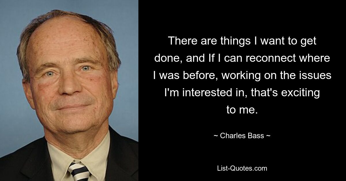 There are things I want to get done, and If I can reconnect where I was before, working on the issues I'm interested in, that's exciting to me. — © Charles Bass