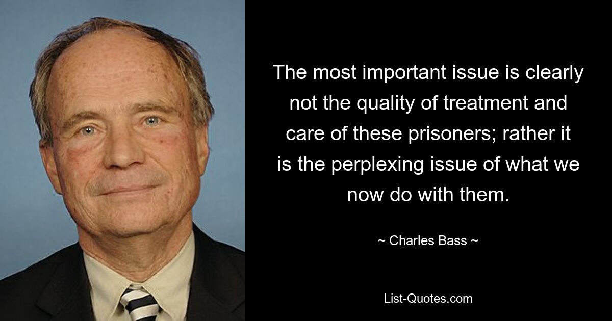 The most important issue is clearly not the quality of treatment and care of these prisoners; rather it is the perplexing issue of what we now do with them. — © Charles Bass