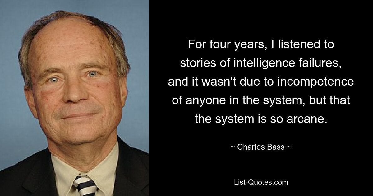 For four years, I listened to stories of intelligence failures, and it wasn't due to incompetence of anyone in the system, but that the system is so arcane. — © Charles Bass