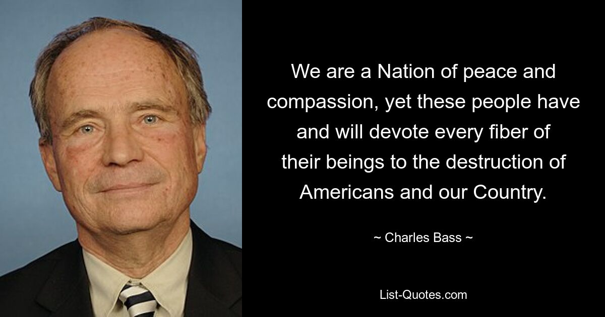 We are a Nation of peace and compassion, yet these people have and will devote every fiber of their beings to the destruction of Americans and our Country. — © Charles Bass