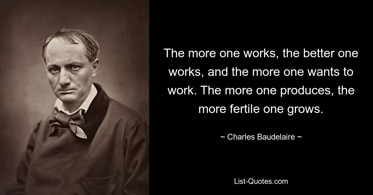 The more one works, the better one works, and the more one wants to work. The more one produces, the more fertile one grows. — © Charles Baudelaire