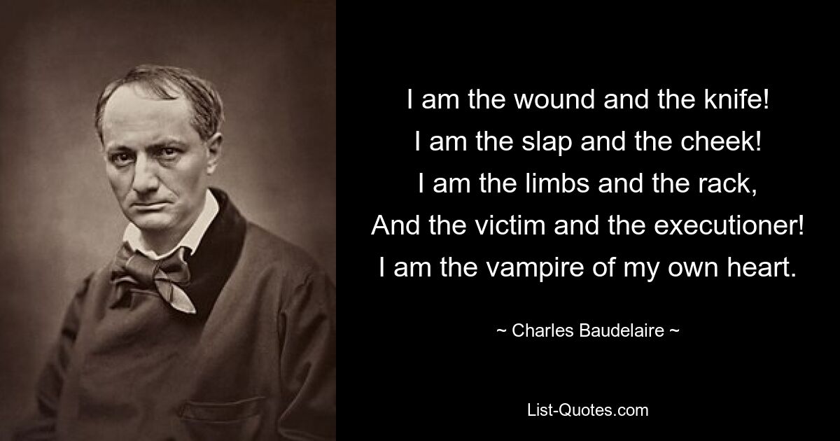 I am the wound and the knife!
I am the slap and the cheek!
I am the limbs and the rack,
And the victim and the executioner!
I am the vampire of my own heart. — © Charles Baudelaire