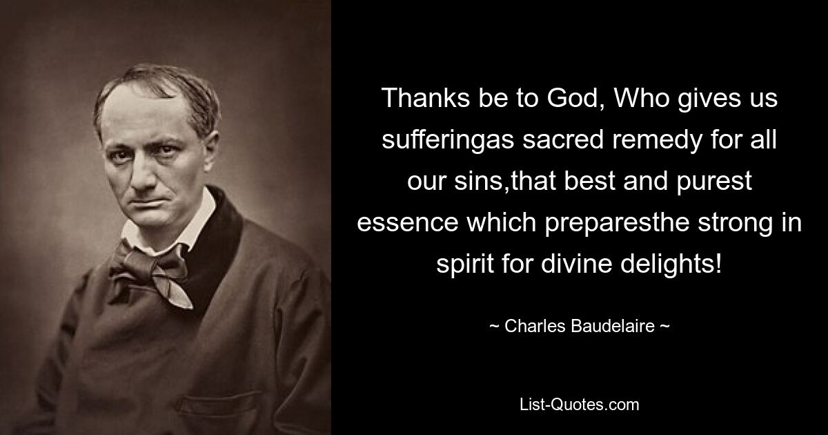 Thanks be to God, Who gives us sufferingas sacred remedy for all our sins,that best and purest essence which preparesthe strong in spirit for divine delights! — © Charles Baudelaire