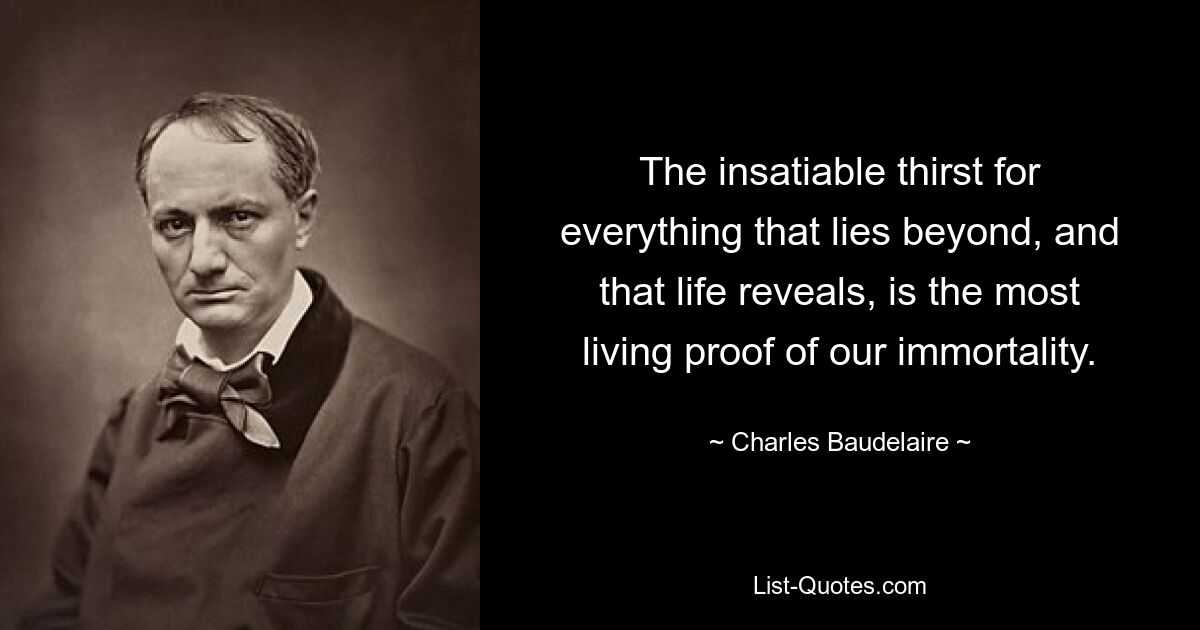 The insatiable thirst for everything that lies beyond, and that life reveals, is the most living proof of our immortality. — © Charles Baudelaire