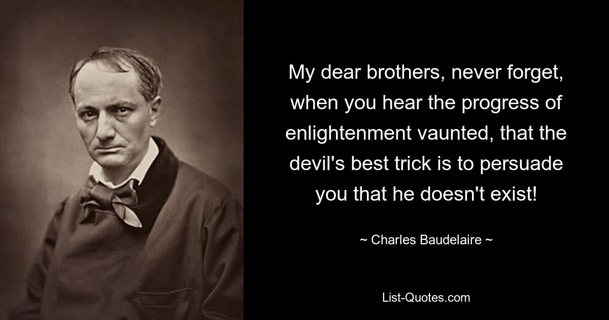 My dear brothers, never forget, when you hear the progress of enlightenment vaunted, that the devil's best trick is to persuade you that he doesn't exist! — © Charles Baudelaire