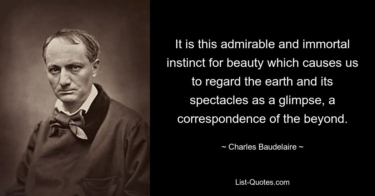 It is this admirable and immortal instinct for beauty which causes us to regard the earth and its spectacles as a glimpse, a correspondence of the beyond. — © Charles Baudelaire