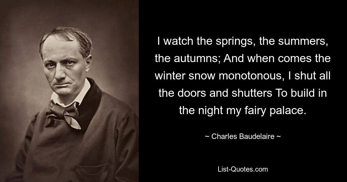 I watch the springs, the summers, the autumns; And when comes the winter snow monotonous, I shut all the doors and shutters To build in the night my fairy palace. — © Charles Baudelaire